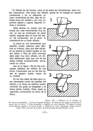 El afiliado de las brocas, como el de todas las herramientas, tiene mu-
cha importancia. Una broca mal afilada, aparte de no trabajar en buenas
condiciones y de no obtenerse un
buen rendimiento de ella, deja los ta-
ladros fuera de medida y con una. su-
perficie áspera y rugosa, llegando in-
cluso a romperse.
Debe tenerse en cuenta que las
brocas son unas herramientas muy ca-
ras, ya que se construyen de acero
rápido, especial para el corte del ace-
ro. Se comprende, por lo tanto, la
importancia de un buen afilado.
La broca es una herramienta que
absorbe mucha potencia para efec-
tuar su trabajo; para que este esfuer-
zo se reparta en partes iguales en los
dos labios o filos de corte principal
debe estar muy bien afilada, Un afi-
lado defectuoso hace que uno de los
labios trabaje excesivamente, provo-
cando su rotura.
Vea en la figura 138 los tres prin-
cipales defectos del afilado de una
broca. Compruebe que en los tres ca-
sos el agujero queda mayor de
la medida.
En los tres casos las fajas guía ro-
zan demasiado contra las paredes del
taladro y la broca se calienta excesi-
vamente, las guías se desgastan y la
broca pierde medida. Otras veces se
agarrotan, provocando Ja rotura de la
broca.
Figura 138. -- Defectos en el trabajo de
' las brocas mal afiladas. 1, Filo de longitud desigual: El diámetro del agujero producido es
mayor que la broca. 2, Filos desiguales y ángulos de corte distintos: El agujero resulta
excesivamente grande y la broca oscila. 3, Ángulos de cortes desiguales, punta descen-
trada: Sólo corta uno de los filos; la broca trabaja desequilibrada y oscila
-250—
 