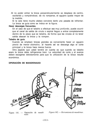 Al no poder entrar la broca perpendicularmente se desplaza de centro,
oscilando y rompiéndose; de no romperse, el agujero queda mayor de
la medida.
Si la cara tiene mucho alabeo conviene darle una pasada de refrentar.
La broca se guía como se indica en la figura.
Hacer descargas frecuentes.
En el caso de que el taladro a efectuar sea muy profundo, puede ocurrir
que el canal de salida de viruta o espiral llegue a entrar completamente
dentro de la pieza que se taladra, de forma que las virutas al no tener
salida atascan la broca y la rompen.
Taladro de guía.
Cuando se emplean brocas grandes es conveniente hacer un agujero
previo de menor diámetro; al hacerlo así se descarga algo el corte
principal y la broca hace menos fuerza.
Otro aspecto que usted tendrá en cuenta es que cuando se taladra
acero la broca debe refrigerarse bien. La velocidad de corte y el avance
deben escogerse debidamente para que la utilización de la broca resulte
económica.
OPERACIÓN DE MANDRINADO
Figura 141. — Operación de mandri
nado
Figura 142. — Herramienta de mandrinar.
- 2 5 3 -
 