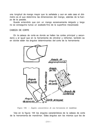 una longitud de mango mayor que la señalada y aun en este caso el diá-
metro es el que determina las dimensiones del mango, además de la fuer-
za de la pasada.
Quede entendido que con un mango excesivamente delgado y largo
no se conseguiría nunca un acabado fino de la superficie mecanizada
CABEZA DE CORTE
En la cabeza de corte es donde se hallan los cortes principal y secun-
dario y al igual que en la herramienta de cilindrar y refrentar, también es
en donde están los ángulos determinantes del corte de la herramienta
Figura 144. — Ángulos característicos de una herramienta de mandrinar.
Vea en la figura 144 los ángulos característicos de la cabeza de corte
de la herramienta de mandrinar. Estos ángulos son los mismos que los de
- 2 5 5 —
 