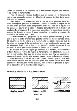 pieza se procede a un reafilado de la herramienta después del desbaste
o se cambia la herramienta.
Para el acabado interesa también que el mango de la herramienta
sea lo más resistente posible, sin dificultar al operario la vista de la super-
ficie que se mandrina.
Para lograr un acabado más fino el filo del corte principal debe ser
más puntiagudo que para el desbaste. Cuando la medida a lograr es ya
de una cierta precisión debe comprobarse cada vez. Vea en la figura 148
lo que puede ocurrir en el caso de hacerse conjuntamente el desbaste y el
acabado. En el esquema 1, al mandrinar un agujero, la herramienta se retira
cuando ha llegado al punto A para compróbar la medida y después de
corregirla, se vuelve a embragar.
La herramienta da (esquema 2) una nueva pasada más fina y al lle-
gar al punto A debe arrancar esta pasada además de la que cortaba antes.
El esfuerzo es mucho mayor y la herramienta se resiste (recuerde que la
longitud del mango de la herramienta influye constantemente, aunque sea
el adecuado-) flexándose y dejando un pequeño retalón (esquema 3) en
el punto A en el que ha aumentando la fuerza de la pasada.
En el caso de que el agujero ya estuviera a la medida, debe rebajarse
el talón haciendo entrar de nuevo la herramienta sin adelantarla en nada
con el micrómetro. Este caso se produce siempre que hay un aumento de
esfuerzo de corte, siendo más acusado cuanto mayor es la pasada primera.
Claro está que, como es fácil comprender, también puede darse este
caso dando pasadas finas de acabado, pero aun cuando así es muy poco
acentuado, debe llevarse mucho cuidado, pues también la precisión a lograr-
en el acabado y en la medida serán mayores.
AGUJEROS PASANTES Y AGUJEROS CIEGOS
Figura 149
-260—
 