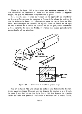 Fíjese en la figura 149 y compruebe que agujeros pasantes son los
que atraviesan por completo la pieza con la misma medida y agujeros
ciegos, los que no atraviesan completamente la pieza.
Aun cuando unos y otros se realizan en la operación de mandrinar
de la misma forma, para los pasantes la forma de la cabeza de corte es la
que ha visto en la figura 142, mientras que para los ciegos debe ser dife-
rente. Para conseguir un acabado de agujero como se indica en la figu-
ra 149, la forma de la cabeza de corte ha de ser tal que permita mandrinar
y luego refrentar la pared de fondo, de manera que quede perfectamente
perpendicular al eje principal.
Figura 150. — Herramienta de mandrinar agujeros ciegos
Vea en la figura 150 una cabeza de corte de una herramienta de man-
drinar agujeros ciegos. Observe que los ángulos de posición x y el ángulo
de punta 8 son distintos de los de la figura 144. Los ángulos de posición
deben ser tales que permitan mandrinar y refrentar con la misma punta,
-261—
 