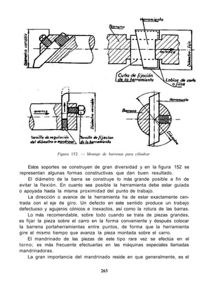 Estos soportes se construyen de gran diversidad y en la figura 152 se
representan algunas formas constructivas que dan buen resultado.
El diámetro de la barra se construye lo más grande posible a fin de
evitar la flexión. En cuanto sea posible la herramienta debe estar guiada
o apoyada hasta la misma proximidad del punto de trabajo.
La dirección o avance de la herramienta ha de estar exactamente cen-
trada con el eje de giro. Un defecto en este sentido produce un trabajo
defectuoso y agujeros cónicos e inexactos, así como la rotura de las barras.
Lo más recomendable, sobre todo cuando se trata de piezas grandes,
es fijar la pieza sobre el carro en la forma conveniente y después colocar
la barrena portaherramientas entre puntos, de forma que la herramienta
gire al mismo tiempo que avanza la pieza montada sobre el carro.
El mandrinado de las piezas de este tipo rara vez se efectúa en el
torno; es más frecuente efectuarlas en las máquinas especiales llamadas
mandrinadoras.
La gran importancia del mandrinado reside en que generalmente, es el
263
Figura 152. — Montaje de barrenas para cilindrar
 