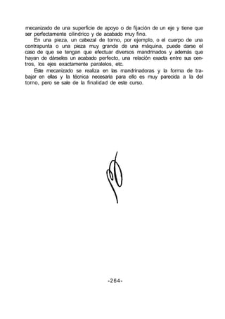 mecanizado de una superficie de apoyo o de fijación de un eje y tiene que
ser perfectamente cilindrico y de acabado muy fino.
En una pieza, un cabezal de torno, por ejemplo, o el cuerpo de una
contrapunta o una pieza muy grande de una máquina, puede darse el
caso de que se tengan que efectuar diversos mandrinados y además que
hayan de dárseles un acabado perfecto, una relación exacta entre sus cen-
tros, los ejes exactamente paralelos, etc.
Este mecanizado se realiza en las mandrinadoras y la forma de tra-
bajar en ellas y la técnica necesaria para ello es muy parecida a la del
torno, pero se sale de la finalidad de este curso.
-264-
 