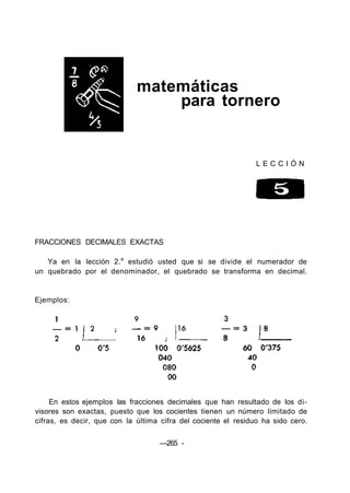 matemáticas
para tornero
L E C C I Ó N
FRACCIONES DECIMALES EXACTAS
Ya en la lección 2.a
estudió usted que si se divide el numerador de
un quebrado por el denominador, el quebrado se transforma en decimal.
Ejemplos:
En estos ejemplos las fracciones decimales que han resultado de los di-
visores son exactas, puesto que los cocientes tienen un número limitado de
cifras, es decir, que con la última cifra del cociente el residuo ha sido cero.
—265 -
 