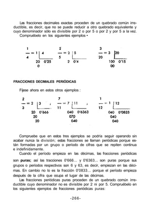Las fracciones decimales exactas proceden de un quebrado común irre-
ductible, es decir, que no se puede reducir a otro quebrado equivalente y
cuyo denominador sólo es divisible por 2 o por 5 o por 2 y por 5 a la vez.
Compruébelo en los siguientes ejemplos •
FRACCIONES DECIMALES PERIÓDICAS
Fíjese ahora en estos otros ejemplos :
Compruebe que en estos tres ejemplos se podría seguir operando sin
acabar nunca la división; estas fracciones se llaman periódicas porque es-
tán formadas por un grupo o período de cifras que se repiten continua
e indefinidamente.
Cuando el período empieza en las décimas, las fracciones periódicas
son puras; así las tracciones 0'666... y 0'6363... son puras porque sus
grupos o períodos respectivos son 6 y 63, es decir, empiezan en las déci-
mas. En cambio no lo es la fracción 0'0833... porque el período empieza
después de la cifra que ocupa el lugar de las décimas.
Las fracciones periódicas puras proceden de un quebrado común irre-
ductible cuyo denominador no es divisible por 2 ni por 5. Compruébelo en
los siguientes ejemplos de fracciones periódicas puras:
-266-
 