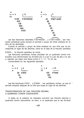 Las dos fracciones decimales 0'30769230... y 0´85714285... son frac-
ciones periódicas puras porque el período o grupo de cifras empieza en la
cifra de los decimales.
Cuando el período o grupo de cifras empieza en una cifra que no co-
rresponde al lugar de las décimas, como en el caso de la fracción periódica
0'0833..., la fracción periódica es mixta.
Las fracciones periódicas mixtas proceden de un quebrado común irre-
ductible cuyo denominador es divisible por 2 o por 5 o por los dos a la vez
y, además, por algún otro factor primo 3, 7, 11, 13, 23, etc.
Compruébelo en los siguientes ejemplos :
Las dos fracciones 0'833... y 0'2666... son periódicas mixtas, ya que el '
período empieza después de la cifra que ocupa el lugar de las décimas.
TRANSFORMACIÓN DE UNA FRACCIÓN DECIMAL
A QUEBRADO COMÚN EQUIVALENTE
A veces, en la práctica es necesario convertir una fracción decimal a
quebrado común equivalente, es decir, a un quebrado que al ser dividido
—267
 