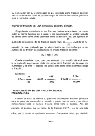 su numerador por su denominador dé por resultado dicha fracción decimal.
Vea a continuación cómo se procede según la fracción sea exacta, periódica
pura o periódica mixta.
TRANSFORMACIÓN DE UNA FRACCIÓN DECIMAL EXACTA
El quebrado equivalente a una fracción decimal exacta tiene por nume-
rador la misma fracción sin la coma y por denominador la unidad seguida
de tantos ceros como cifras decimales tiene la fracción; así, por ejemplo, el
25
quebrado equivalente de la fracción exacta 0'25 es . Dividido el nu-
100
merador de este quebrado por su denominador se comprueba que el re-
sultado de la división es exactamente la misma fracción decimal:
25 : 100 = 0'25
Queda entendido, pues, que para convertir una fracción decimal exac-
ta a quebrado equivalente basta con poner dicha fracción sin la coma por
numerador y la cifra 1 seguida de tantos ceros como cifras decimales tenga
la fracción.
Ejemplos:
TRANSFORMACIÓN DE UNA FRACCIÓN DECIMAL
PERIÓDICA PURA
Cuando se trata de reducir a quebrado una fracción decimal periódica
pura se pone por numerador el período o grupo que se repite y por deno-
minadortantasveces el número 9 como cifras tiene el período. Así, por
ejemplo, el período que se repite de la fracción 0'777... es de una sola
7
cifra; por lo tanto, el quebrado es . Compruebe usted que dividido
268—
 