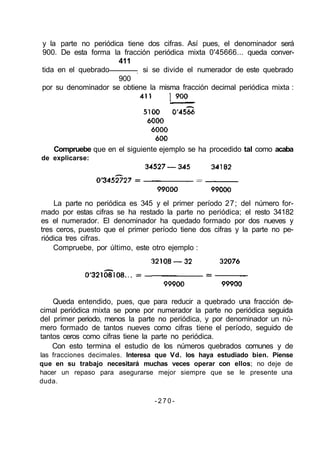 y la parte no periódica tiene dos cifras. Así pues, el denominador será
900. De esta forma la fracción periódica mixta 0'45666... queda conver-
411
tida en el quebrado ; si se divide el numerador de este quebrado
900
por su denominador se obtiene la misma fracción decimal periódica mixta :
La parte no periódica es 345 y el primer período 27; del número for-
mado por estas cifras se ha restado la parte no periódica; el resto 34182
es el numerador. El denominador ha quedado formado por dos nueves y
tres ceros, puesto que el primer período tiene dos cifras y la parte no pe-
riódica tres cifras.
Compruebe, por último, este otro ejemplo :
Queda entendido, pues, que para reducir a quebrado una fracción de-
cimal periódica mixta se pone por numerador la parte no periódica seguida
del primer periodo, menos la parte no periódica, y por denominador un nú-
mero formado de tantos nueves como cifras tiene el período, seguido de
tantos ceros como cifras tiene la parte no periódica.
Con esto termina el estudio de los números quebrados comunes y de
las fracciones decimales. Interesa que Vd. los haya estudiado bien. Piense
que en su trabajo necesitará muchas veces operar con ellos; no deje de
hacer un repaso para asegurarse mejor siempre que se le presente una
duda.
- 2 7 0 -
Compruebe que en el siguiente ejemplo se ha procedido tal como acaba
de explicarse:
 