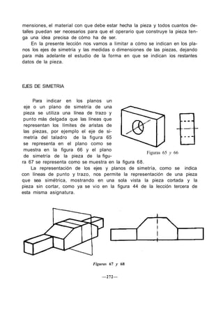 mensiones, el material con que debe estar hecha la pieza y todos cuantos de-
talles puedan ser necesarios para que el operario que construye la pieza ten-
ga una idea precisa de cómo ha de ser.
En la presente lección nos vamos a limitar a cómo se indican en los pla-
nos los ejes de simetría y las medidas o dimensiones de las piezas, dejando
para más adelante el estudio de la forma en que se indican ios restantes
datos de la pieza.
EJES DE SIMETRIA
Para indicar en los planos un
eje o un plano de simetría de una
pieza se utiliza una línea de trazo y
punto más delgada que las líneas que
representan los límites de aristas de
las piezas, por ejemplo el eje de si-
metría del taladro de la figura 65
se representa en el plano como se
muestra en la figura 66 y el plano
de simetría de la pieza de la figu-
ra 67 se representa como se muestra en la figura 68.
La representación de los ejes y planos de simetría, como se indica
con líneas de punto y trazo, nos permite la representación de una pieza
que sea simétrica, mostrando en una sola vista la pieza cortada y la
pieza sin cortar, como ya se vio en la figura 44 de la lección tercera de
esta misma asignatura.
Figuras 65 y 66
Figuras 67 y 68
—272—
 