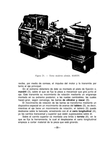 Figura 21. — Torno moderno alemán, MARTIN.
recibe, por medio de correas, el impulso del motor y lo transmite por
tanto al eje principal.
En el extremo delantero de éste va montado el plato de fijación o.
mandril (3), sobre el que se fija la pieza a mecanizar que gira junto al
eje. Este transmite su movimiento de rotación mediante un engranaje
montado en su extremo posterior, a las ruedas cambiables, las cuales
hacen girar, según convenga, las barras de cilindrar y roscar (9).
El movimiento de rotación de las barras se transforma mediante un
dispositivo especial en un movimiento de avance del tablero (5), es decir,
mientras el eje tiene un movimiento de rotación, el tablero (5) puede
deslizarse sobre la bancada, arrastrando con él al carro longitudinal (4),
ya los carritos transversal y superior que están superpuestos sobre él.
Sobre el carrito superior va montada una brida o torreta (8), en la
que se fija la herramienta, la cual al desplazarse el carro longitudinal
empieza a cortar material de la pieza que está girando.
—30—
 