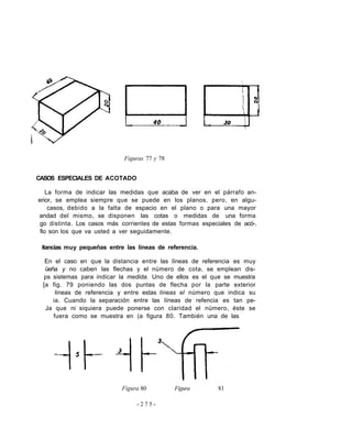 Figuras 77 y 78
CASOS ESPECIALES DE ACOTADO
La forma de indicar las medidas que acaba de ver en el párrafo an-
erior, se emplea siempre que se puede en los planos, pero, en algu-
casos, debido a la falta de espacio en el plano o para una mayor
andad del mismo, se disponen las cotas o medidas de una forma
go distinta. Los casos más corrientes de estas formas especiales de acó-.
fio son los que va usted a ver seguidamente.
itancias muy pequeñas entre las líneas de referencia.
En el caso en que la distancia entre las líneas de referencia es muy
üeña y no caben las flechas y el número de cota, se emplean dis-
ps sistemas para indicar la medida. Uno de ellos es el que se muestra
[a fig. 79 poniendo las dos puntas de flecha por la parte exterior
líneas de referencia y entre estas líneas el número que indica su
ia. Cuando la separación entre las líneas de refencia es tan pe-
Ja que ni siquiera puede ponerse con claridad el número, éste se
fuera como se muestra en (a figura 80. También una de las
Figura 80 Figura 81
- 2 7 5 -
 