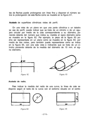 tas de flechas puede prolongarse con línea fina y disponer el número so-
bre la prolongación de esta flecha como se muestra en la figura 81.
Acotado de superficies cilindricas vistas dé perfil.
En una vista de un plano en que una parte cilindrica o un taladro
se vea de perfil, puede indicar que se trata de un cilindro o de un agu-
jero circular por medio de la cota correspondiente a su diámetro, po-
niendo delante del número que indica su medida el signo diámetro como
se muestra en la figura 82. Por ejemplo, la pieza de la figura 83 po-
dría ser representada en un plano como se muestra en la figura 84, por
medio de dos vistas, pero también puede representarse como se indica
en la figura 85, con una sola vista e indicando que se trata de un ci-
lindro poniendo delante de la medida del diámetro de 15 mm. el sig-
no diámetro.
Figura 82 Figura 83
Acotado de radio.
Para indicar la medida del radio de una curva, la línea de cota se
dispone según el radio de la curva con el extremo situado en el centro
Figura 84 Figura 85
- 2 7 6 -
 