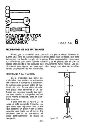 CONOCIMIENTOS
GENERALES DE
MECÁNICA L E C C I Ó N
PROPIEDADES DE LOS MATERIALES
Al escoger un material para construir una pieza, deben tenerse en
cuenta una serie de características o propiedades que lo hagan útil para
la función qué ha de cumplir dicha pieza. Estas propiedades, claro está,
son diferentes para cada tipo de material y es el proyectista el que los
escoge atendiendo a los cálculos que previamente haya hecho. Las ex-
plicaciones que siguen son para que usted tenga una idea de las dife-
rentes propiedades de los materiales.
RESISTENCIA A LA TRACCIÓN
Es la propiedad que tiene los
materiales para resistir ios esfuerzos
que tienden a romperlo o deformar-
lo cuando éstos actúan sobre el ma-
terial de una forma determinada.
Una pieza está sometida a un es-
fuerzo de tracción cuando las fuer-
zas que tienden a romperlas actúan
en la misma dirección, pero en sen-
tido opuesto.
Fíjese que en la figura 27 la
pieza A está sometida tracción, ya
que tiene que aguantar una polea
que sostiene un peso y por la parte
opuesta está fijada en el techo. Es
evidente que si se aumentara el
peso continuamente, la pieza se
rompería.
—281-
Figura 27
6
 