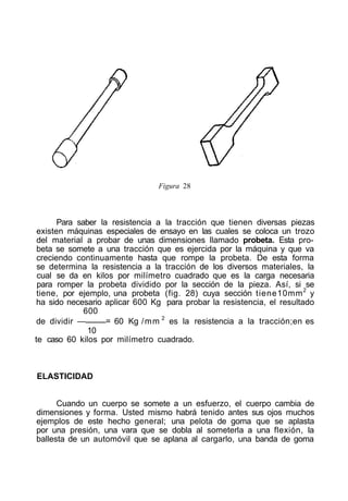 Figura 28
Para saber la resistencia a la tracción que tienen diversas piezas
existen máquinas especiales de ensayo en las cuales se coloca un trozo
del material a probar de unas dimensiones llamado probeta. Esta pro-
beta se somete a una tracción que es ejercida por la máquina y que va
creciendo continuamente hasta que rompe la probeta. De esta forma
se determina la resistencia a la tracción de los diversos materiales, la
cual se da en kilos por milímetro cuadrado que es la carga necesaria
para romper la probeta dividido por la sección de la pieza. Así, si se
tiene, por ejemplo, una probeta (fig. 28) cuya sección tiene10mm2
y
ha sido necesario aplicar 600 Kg para probar la resistencia, el resultado
600
de dividir — = 60 Kg /mm 2
es la resistencia a la tracción;en es
10
te caso 60 kilos por milímetro cuadrado.
ELASTICIDAD
Cuando un cuerpo se somete a un esfuerzo, el cuerpo cambia de
dimensiones y forma. Usted mismo habrá tenido antes sus ojos muchos
ejemplos de este hecho general; una pelota de goma que se aplasta
por una presión, una vara que se dobla al someterla a una flexión, la
ballesta de un automóvil que se aplana al cargarlo, una banda de goma
 