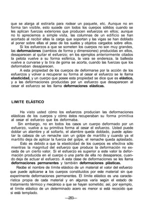 que se alarga al estirarla para rodear un paquete, etc. Aunque no en
forma tan visible, esto sucede con todos los cuerpos sólidos cuando se
les aplican fuerzas exteriores que producen esfuerzos en ellos; aunque
no lo apreciemos a simple vista, las columnas de un edificio se han
acortado al recibir ellas la carga que soportan y las vigas se han doblado
al poner sobre ellas el peso de los suelos y objetos cargados sobre ellos.
Si los esfuerzos a que se someten los cuerpos no son muy grandes,
las deformaciones (cambios de forma y dimensiones) producidas en ellos,
desaparecen al quitar el esfuerzo; en los ejemplos anteriormente citados
la pelota vuelve a su forma esférica, la vara se endereza, la ballesta
vuelve a curvarse y la tira de goma se acorta, cuando las fuerzas que los
deformaban desaparecen.
A esta propiedad de los cuerpos de deformarse por la acción de los
esfuerzos y volver a recuperar su forma al cesar el esfuerzo se le llama
elasticidad, y un cuerpo que posee esta propiedad se dice que es elástico,
y a las deformaciones producidas por un esfuerzo que desaparecen al
cesar el esfuerzo se les llama deformaciones elásticas.
LIMITE ELÁSTICO
Ha visto usted cómo los esfuerzos producian las deformaciones
elásticas de los cuerpos y cómo éstos recuperaban su forma primitiva
al cesar el esfuerzo que los deformaba.
Sin embargo, no en todos los casos un cuerpo deformado por un
esfuerzo, vuelve a su primitiva forma al cesar el esfuerzo. Usted puede
doblar un alambre y al soltarlo, el alambre queda doblado, puede aplas-
tar la cabeza de un remache con un golpe de martillo y cuando ya el
martillo deja de aplicar la fuerza del golpe, el remache queda aplastado.
Esto es debido a que la elasticidad de los cuerpos es efectiva sólo
mientras la magnitud del esfuerzo que produce la deformación no ex-
ceda de un cierto valor. Si el esfuerzo es superior a este valor la defor-
mación producida en el cuerpo o una parte de ella no desaparece, cuan-
do deja de actuar el esfuerzo. A esta clase de deformaciones se les llama
deformaciones permanentes y también deformaciones plásticas.
Recibe el nombre de límite elástico de un material el valor del esfuerzo
que puede aplicarse a los cuerpos constituidos por este material sin que
experimente deformaciones permanentes. El límite elástico es una caracte-
rística propia de cada material y en algunos varía según el estado de
tratamiento térmico y mecánico a que se hayan sometido; así, por ejemplo,
el límite elástico de un determinado acero es menor si está recocido que
si está templado.
—283—
 