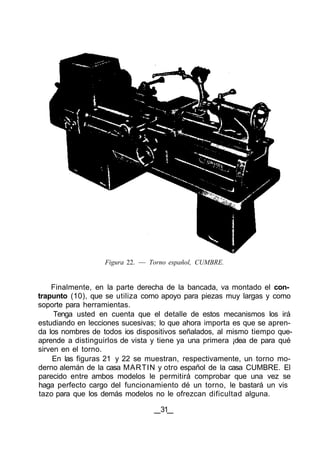 Figura 22. — Torno español, CUMBRE.
Finalmente, en la parte derecha de la bancada, va montado el con-
trapunto (10), que se utiliza como apoyo para piezas muy largas y como
soporte para herramientas.
Tenga usted en cuenta que el detalle de estos mecanismos los irá
estudiando en lecciones sucesivas; lo que ahora importa es que se apren-
da los nombres de todos ios dispositivos señalados, al mismo tiempo que-
aprende a distinguirlos de vista y tiene ya una primera ¡dea de para qué
sirven en el torno.
En las figuras 21 y 22 se muestran, respectivamente, un torno mo-
derno alemán de la casa MARTIN y otro español de la casa CUMBRE. El
parecido entre ambos modelos le permitirá comprobar que una vez se
haga perfecto cargo del funcionamiento dé un torno, le bastará un vis
tazo para que los demás modelos no le ofrezcan dificultad alguna.
31
 