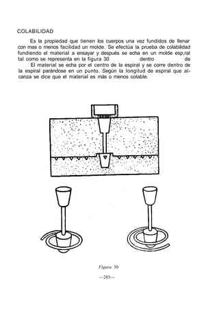 COLABILIDAD
Es la propiedad que tienen los cuerpos una vez fundidos de llenar
con mas o menos facilidad un molde. Se efectúa la prueba de colabilidad
fundiendo el material a ensayar y después se echa en un molde esp,ral
tal como se representa en la figura 30 dentro de
El material se echa por el centro de la espiral y se corre dentro de
la espiral parándose en un punto. Según la longitud de espiral que al-
canza se dice que el material es más o menos colable.
Figura 30
—285—
 