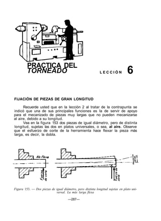 PRACTICA DEL
TORNEADO L E C C I Ó N 6
FIJACIÓN DE PIEZAS DE GRAN LONGITUD
Recuerde usted que en la lección 2 al tratar de la contrapunta se
indicó que una de sus principales funciones es la de servir de apoyo
para el mecanizado de piezas muy largas que no pueden mecanizarse
al aire, debido a su longitud.
Vea en la figura 153 dos piezas de igual diámetro, pero de distinta
longitud, sujetas las dos en platos universales, o sea, al aire. Observe
que el esfuerzo de corte de la herramienta hace flexar la pieza más
larga, es decir, la dobla.
Figura 153. — Dos piezas de igual diámetro, pero distinta longitud sujetas en plato uni-
versal. La más larga flexa
—287—
 
