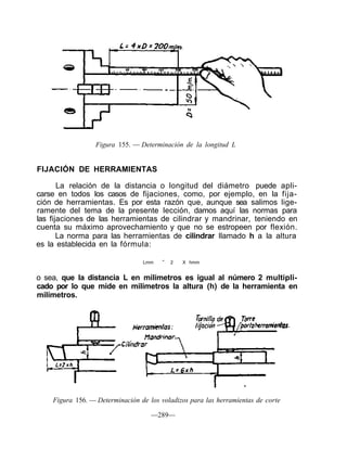 Figura 155. — Determinación de la longitud L
FIJACIÓN DE HERRAMIENTAS
La relación de la distancia o longitud del diámetro puede apli-
carse en todos los casos de fijaciones, como, por ejemplo, en la fija-
ción de herramientas. Es por esta razón que, aunque sea salimos lige-
ramente del tema de la presente lección, damos aquí las normas para
las fijaciones de las herramientas de cilindrar y mandrinar, teniendo en
cuenta su máximo aprovechamiento y que no se estropeen por flexión.
La norma para las herramientas de cilindrar llamado h a la altura
es la establecida en la fórmula:
Lmm =
2 X hmm
o sea, que la distancia L en milímetros es igual al número 2 multipli-
cado por lo que mide en milímetros la altura (h) de la herramienta en
milímetros.
Figura 156. — Determinación de los voladizos para las herramientas de corte
—289—
 