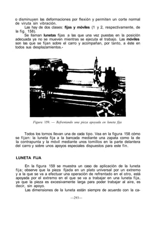 o disminuyen las deformaciones por flexión y permiten un corte normal
de viruta sin vibración.
Las hay de dos clases: fijas y móviles (1 y 2, respectivamente, de
la fig. 158).
Se llaman lunetas fijas a las que una vez puestas en la posición
adecuada ya no se mueven mientras se ejecuta el trabajo. Las móviles
son las que se fijan sobre el carro y acompañan, por tanto, a éste en
todos sus desplazamientos.-
Figura 159. — Refrentando una pieza apoyada en luneta fija
Todos los tornos llevan una de cada tipo. Vea en la figura 158 cómo
se fijan: la luneta fija a la bancada mediante una zapata como la de
la contrapunta y la móvil mediante unos tomillos en la parte delantera
del carro y sobre unos apoyos especiales dispuestos para este fin.
LUNETA FIJA
En la figura 159 se muestra un caso de aplicación de la luneta
fija; observe que la pieza fijada en un plato universal por un extremo
y a la que se va a efectuar una operación de refrentado en el otro, está
apoyada por el extremo en el que se va a trabajar en una luneta fija,
ya que la pieza es excesivamente larga para poder trabajar al aire, es
decir, sin apoyo.
Las dimensiones de la luneta están siempre de acuerdo con la ca-
—293—
 