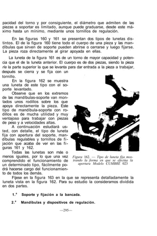 pacidad del torno y por consiguiente, el diámetro que admiten de las
piezas a soportar es limitado, aunque puede graduarse, desde este má-
ximo hasta un mínimo, mediante unos tornillos de regulación.
En las figuras 160 y 161 se presentan dos tipos de lunetas dis-
tintos. El de la figura 160 tiene todo el cuerpo de una pieza y las man-
díbulas que sirven de soporte pueden abrirse o cerrarse y luego fijarse.
La pieza roza directamente al girar apoyada en ellas.
La luneta de la figura 161 es de un torno de mayor capacidad y poten-
cia que el de la luneta anterior. El cuerpo es de dos piezas, siendo la pieza
ríe la parte superior la que se levanta para dar entrada a la pieza a trabajar,
después se cierra y se fija con un
tornillo.
En la figura 162 se muestra
una luneta de este tipo con el so-
porte levantado.
Observe que en los extremos
de las mandíbulas-soporte van mon-
tados unos rodillos sobre los que
apoya directamente la pieza. Este
tipo de mandíbula-soporte con ro-
dillos es de mucha utilidad y muy
ventajoso para trabajar con piezas
de peso y a velocidades altas.
A continuación estudiará us-
ted, con detalle, el tipo de luneta
fija con apertura del soporte, man-
díbulas regulables y tornillos de fi-
jación que acaba de ver en las fi-
guras 161 y 162.
Todas las lunetas son más o
menos iguales, por lo que una vez
comprendido el funcionamiento de
un determinado tipo, fácilmente po-
drá hacerse cargo del funcionamien-
to de todos los demás.
Fíjese en la figura 163 en la que se representa detalladamente la
luneta vista en la figura 162. Para su estudio la consideramos dividida
en dos partes.
1.a
Soporte y fijación a la bancada.
2.a
Mandíbulas y dispositivos de regulación.
—295—
Figura 162. — Tipo de luneta fija mos-
trando la forma en que se efectúa la
apertura Modelo CUMBRE 023
 