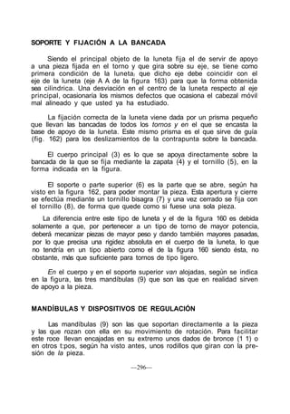 SOPORTE Y FIJACIÓN A LA BANCADA
Siendo el principal objeto de la luneta fija el de servir de apoyo
a una pieza fijada en el torno y que gira sobre su eje, se tiene como
primera condición de la luneta/ que dicho eje debe coincidir con el
eje de la luneta (eje A A de la figura 163) para que la forma obtenida
sea cilindrica. Una desviación en el centro de la luneta respecto al eje
principal, ocasionaría los mismos defectos que ocasiona el cabezal móvil
mal alineado y que usted ya ha estudiado.
La fijación correcta de la luneta viene dada por un prisma pequeño
que llevan las bancadas de todos los tornos y en el que se encasta la
base de apoyo de la luneta. Este mismo prisma es el que sirve de guía
(fig. 162) para los deslizamientos de la contrapunta sobre la bancada.
El cuerpo principal (3) es lo que se apoya directamente sobre la
bancada de la que se fija mediante la zapata (4) y el tornillo (5), en la
forma indicada en la figura.
El soporte o parte superior (6) es la parte que se abre, según ha
visto en la figura 162, para poder montar la pieza. Esta apertura y cierre
se efectúa mediante un tornillo bisagra (7) y una vez cerrado se fija con
el tornillo (8), de forma que quede como si fuese una sola pieza.
La diferencia entre este tipo de luneta y el de la figura 160 es debida
solamente a que, por pertenecer a un tipo de torno de mayor potencia,
deberá mecanizar piezas de mayor peso y dando también mayores pasadas,
por lo que precisa una rigidez absoluta en el cuerpo de la luneta, lo que
no tendría en un tipo abierto como el de la figura 160 siendo ésta, no
obstante, más que suficiente para tornos de tipo ligero.
En el cuerpo y en el soporte superior van alojadas, según se indica
en la figura, las tres mandíbulas (9) que son las que en realidad sirven
de apoyo a la pieza.
MANDÍBULAS Y DISPOSITIVOS DE REGULACIÓN
Las mandíbulas (9) son las que soportan directamente a la pieza
y las que rozan con ella en su movimiento de rotación. Para facilitar
este roce llevan encajadas en su extremo unos dados de bronce (1 1) o
en otros t:pos, según ha visto antes, unos rodillos que giran con la pre-
sión de la pieza.
—296—
 