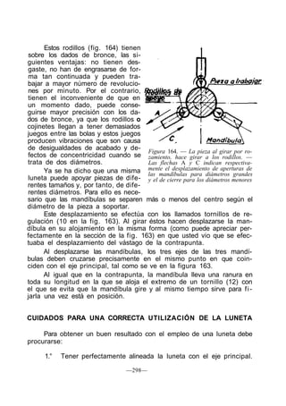 Estos rodillos (fig. 164) tienen
sobre los dados de bronce, las si-
guientes ventajas: no tienen des-
gaste, no han de engrasarse de for-
ma tan continuada y pueden tra-
bajar a mayor número de revolucio-
nes por minuto. Por el contrario, Rodillos de
tienen el inconveniente de que en apoyo
un momento dado, puede conse-
guirse mayor precisión con los da-
dos de bronce, ya que los rodillos o
cojinetes llegan a tener demasiados
juegos entre las bolas y estos juegos
producen vibraciones que son causa
de desigualdades de acabado y de-
fectos de concentricidad cuando se
trata de dos diámetros.
Ya se ha dicho que una misma
luneta puede apoyar piezas de dife-
rentes tamaños y, por tanto, de dife-
rentes diámetros. Para ello es nece-
sario que las mandíbulas se separen más o menos del centro según el
diámetro de la pieza a soportar.
Este desplazamiento se efectúa con los llamados tornillos de re-
gulación (10 en la fig. 163). Al girar éstos hacen desplazarse la man-
díbula en su alojamiento en la misma forma (como puede apreciar per-
fectamente en la sección de la fig. 163) en que usted vio que se efec-
tuaba el desplazamiento del vástago de la contrapunta.
Al desplazarse las mandíbulas, los tres ejes de las tres mandí-
bulas deben cruzarse precisamente en el mismo punto en que coin-
ciden con el eje principal, tal como se ve en la figura 163.
Al igual que en la contrapunta, la mandíbula lleva una ranura en
toda su longitud en la que se aloja el extremo de un tornillo (12) con
el que se evita que la mandíbula gire y al mismo tiempo sirve para fi-
jarla una vez está en posición.
Figura 164. — La pieza al girar por ro-
zamiento, hace girar a los rodillos. —
Las flechas A y C indican respectiva-
mente el desplazamiento de aperturas de
las mandíbulas para diámetros grandes
y el de cierre para los diámetros menores
CUIDADOS PARA UNA CORRECTA UTILIZACIÓN DE LA LUNETA
Para obtener un buen resultado con el empleo de una luneta debe
procurarse:
1.° Tener perfectamente alineada la luneta con el eje principal.
—298—
 