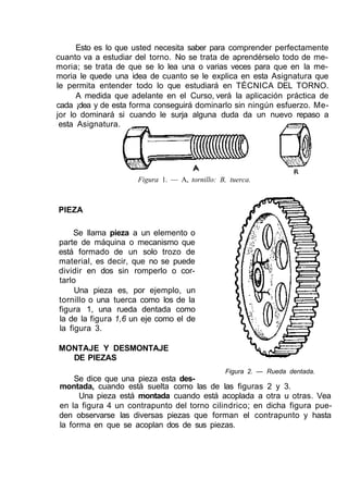 Esto es lo que usted necesita saber para comprender perfectamente
cuanto va a estudiar del torno. No se trata de aprendérselo todo de me-
moria; se trata de que se lo lea una o varias veces para que en la me-
moria le quede una idea de cuanto se le explica en esta Asignatura que
le permita entender todo lo que estudiará en TÉCNICA DEL TORNO.
A medida que adelante en el Curso, verá la aplicación práctica de
cada ¡dea y de esta forma conseguirá dominarlo sin ningún esfuerzo. Me-
jor lo dominará si cuando le surja alguna duda da un nuevo repaso a
esta Asignatura.
Figura 1. — A, tornillo: B, tuerca.
PIEZA
Se llama pieza a un elemento o
parte de máquina o mecanismo que
está formado de un solo trozo de
material, es decir, que no se puede
dividir en dos sin romperlo o cor-
tarlo
Una pieza es, por ejemplo, un
tornillo o una tuerca como los de la
figura 1, una rueda dentada como
la de la figura 1,6 un eje como el de
la figura 3.
MONTAJE Y DESMONTAJE
DE PIEZAS
Figura 2. — Rueda dentada.
Se dice que una pieza esta des-
montada, cuando está suelta como las de las figuras 2 y 3.
Una pieza está montada cuando está acoplada a otra u otras. Vea
en la figura 4 un contrapunto del torno cilindrico; en dicha figura pue-
den observarse las diversas piezas que forman el contrapunto y hasta
la forma en que se acoplan dos de sus piezas.
 