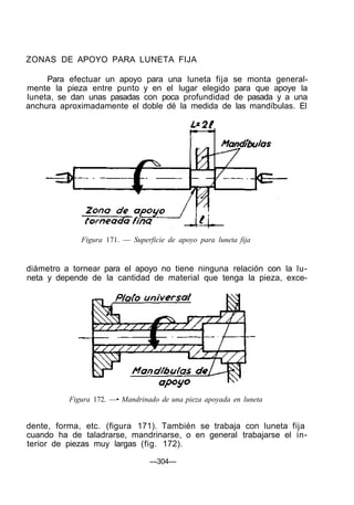 ZONAS DE APOYO PARA LUNETA FIJA
Para efectuar un apoyo para una luneta fija se monta general-
mente la pieza entre punto y en el lugar elegido para que apoye la
luneta, se dan unas pasadas con poca profundidad de pasada y a una
anchura aproximadamente el doble dé la medida de las mandíbulas. El
Figura 171. — Superficie de apoyo para luneta fija
diámetro a tornear para el apoyo no tiene ninguna relación con la lu-
neta y depende de la cantidad de material que tenga la pieza, exce-
Figura 172. —• Mandrinado de una pieza apoyada en luneta
dente, forma, etc. (figura 171). También se trabaja con luneta fija
cuando ha de taladrarse, mandrinarse, o en general trabajarse el in-
terior de piezas muy largas (fig. 172).
—304—
 