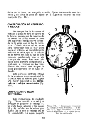 dedor de la barra, un manguito o anillo, fijado fuertemente con tor-
nillos y se toma la zona de apoyo en la superficie exterior de este
manguito (fig. 174).
COMPROBACIÓN DE CENTRADO
Y REGLAJE
No siempre ha de tornearse al
trabajar la pieza la zona de apoyo de
la luneta, puesto que la mayoría de
las veces, se utiliza como tal zona
una superficie cualquiera ya tornea-
da de la pieza que se ha de meca-
nizar. Cuando ocurre así es nece-
sario comprobar que al fijar dicha
pieza en el torno, va completamente
redonda, es decir, que se ha coloca-
do de forma tal, que su eje de giro
coincide exactamente con el eje
principal del torno. Para este cen-
trado debe siempre comprobarse y
graduarse la posición de las man-
díbulas de forma que apoyen la
pieza precisamente en el lugar in-
dicado.
Este perfecto centrado influye
de tal modo en la concentricidad de
la pieza, que se recurre para lograr
una mayor exactitud a los compa-
radores o relojes centesimales (fig.
175).
COMPARADOR O RELOJ
CENTESIMAL
Este instrumento de medición
(fig. 175) es parecido a un reloj. Al
empujar el palpador el vastago (1)
se mete hacia adentro y las agujas
(3 y 5), señalan en la esfera gra-
duada (2), lo que el vastago (1) se
ha introducido. La aguja pequeña
Figura 175. —• Comparador centesimal.
1, Vastago de toma de medida. — 2, Es-
fera. — 3, Aguja indicadora. — 4, Tor-
nillo de regulación. — 5, Aguja que se
ñala los milímetros
—306—
 