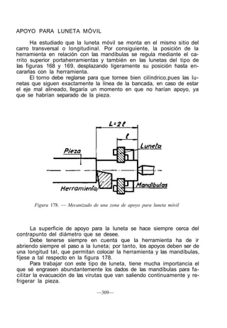 APOYO PARA LUNETA MÓVIL
Ha estudiado que la luneta móvil se monta en el mismo sitio del
carro transversal o longitudinal. Por consiguiente, la posición de la
herramienta en relación con las mandíbulas se regula mediante el ca-
rrito superior portaherramientas y también en las lunetas del tipo de
las figuras 168 y 169, desplazando ligeramente su posición hasta en-
cararlas con la herramienta.
El torno debe reglarse para que tornee bien cilíndrico,pues las lu-
netas que siguen exactamente la línea de la bancada, en caso de estar
el eje mal alineado, llegaría un momento en que no harían apoyo, ya
que se habrían separado de la pieza.
Figura 178. — Mecanizado de una zona de apoyo para luneta móvil
La superficie de apoyo para la luneta se hace siempre cerca del
contrapunto del diámetro que se desee.
Debe tenerse siempre en cuenta que la herramienta ha de ir
abriendo siempre el paso a la luneta; por tanto, los apoyos deben ser de
una longitud tal, que permitan colocar la herramienta y las mandíbulas,
fíjese a tal respecto en la figura 178.
Para trabajar con este tipo de luneta, tiene mucha importancia el
que sé engrasen abundantemente los dados de las mandíbulas para fa-
cilitar la evacuación de las virutas que van saliendo continuamente y re-
frigerar la pieza.
—309—
 