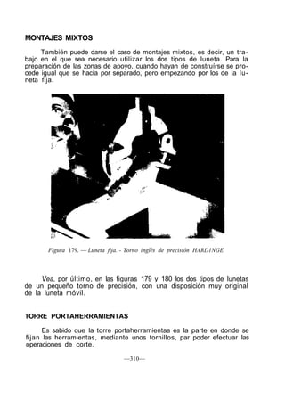 MONTAJES MIXTOS
También puede darse el caso de montajes mixtos, es decir, un tra-
bajo en el que sea necesario utilizar los dos tipos de luneta. Para la
preparación de las zonas de apoyo, cuando hayan de construírse se pro-
cede igual que se hacía por separado, pero empezando por los de la lu-
neta fija.
Figura 179. — Luneta fija. - Torno inglés de precisión HARD1NGE
Vea, por último, en las figuras 179 y 180 los dos tipos de lunetas
de un pequeño torno de precisión, con una disposición muy original
de la luneta móvil.
TORRE PORTAHERRAMIENTAS
Es sabido que la torre portaherramientas es la parte en donde se
fijan las herramientas, mediante unos tornillos, par poder efectuar las
operaciones de corte.
—310—
 