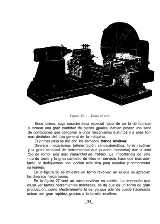 Figura 25. — Torno al aire.
Estos tornos, cuya característica especial había de ser la de fabricar
o tornear una gran cantidad de piezas ¡guales, debían poseer una serie
de condiciones que obligaron a unos mecanismos distintos y a unas for-
mas distintas del tipo general de la máquina.
El primer paso se dio con los llamados tornos revólver.
Diversos mecanismos (alimentación semiautomática, torre revólver,
y la gran cantidad de herramientas que pueden montarse) dan a este
tipo de torno una gran capacidad de trabajo. La importancia de este
tipo de torno y la gran cantidad de ellos en servicio, hace que más ade-
lante, le dediquemos una lección exclusiva para estudiar y comprender
su manejo.
En la figura 26 se muestra un torno revólver, en el que se aprecian
los diversos mecanismos.
En la figura 27 verá un torno revólver en acción. La impresión que
causa ver tantas herramientas montadas, es de que es un torno de gran
producción, como efectivamente lo es, ya que además puede hacérselas
actuar con gran rapidez, gracias a la torreta revólver.
34_
 