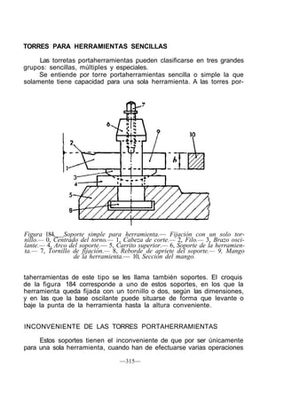 TORRES PARA HERRAMIENTAS SENCILLAS
Las torretas portaherramientas pueden clasificarse en tres grandes
grupos: sencillas, múltiples y especiales.
Se entiende por torre portaherramientas sencilla o simple la que
solamente tiene capacidad para una sola herramienta. A las torres por-
Figura 184, Soporte simple para herramienta.— Fijación con un solo tor-
nillo.— 0, Centrado del torno.— 1, Cabeza de corte.— 2, Filo.— 3, Brazo osci-
lante.— 4, Arco del soporte.— 5, Carrito superior.— 6, Soporte de la herramien-
ta.— 7, Tornillo de fijación.— 8, Reborde de apriete del soporte.— 9, Mango
de la herramienta.— 10, Sección del mango.
taherramientas de este tipo se les llama también soportes. El croquis
de la figura 184 corresponde a uno de estos soportes, en los que la
herramienta queda fijada con un tornillo o dos, según las dimensiones,
y en las que la base oscilante puede situarse de forma que levante o
baje la punta de la herramienta hasta la altura conveniente.
INCONVENIENTE DE LAS TORRES PORTAHERRAMIENTAS
Estos soportes tienen el inconveniente de que por ser únicamente
para una sola herramienta, cuando han de efectuarse varias operaciones
—315—
 
