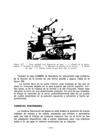 Figura 187. — Torre múltiple con dispositivo de tope. — 1, Asiento de la herra-
mienta. 2, Tornillos de fijación. — 3, Manivela de fijación de la torreta. — 4, Botón
de tope. — 5, Valona contra la que hace tope la torreta.
También la casa CUMBRE de Barcelona ha solucionado este problema
de la fijación de la torreta de una forma sencilla y segura. Fíjese en la
figura 188.
La torreta lleva en su parte inferior unas muescas en las que se
clava un trinquete alojado en la cara superior del carrito superior. Am-
bas caras, la de la muesca de la torreta y la del trinquete, hacen tope
clavando la torre en una determinada posición. En otro de sus modelos,
al aflojar la manivela de la torre, automáticamente ésta da un cuarto
de vuelta situándose en la posición siguiente y volviendo a fijarla se-
guidamente.
TORRETAS POSTERIORES
La moderna fabricación de piezas en serie acelera la aparición de nuevos
métodos de trabajo y de nuevos accesorios que tienden a aprovechar
cada vez más el trabajo de cualquier máquina. Así, en el torno se han
ido adoptando dispositivos más o menos ingeniosos, pero muy prácticos
todos a fin de sacar el máximo rendimiento de la máquina.
—318—
 