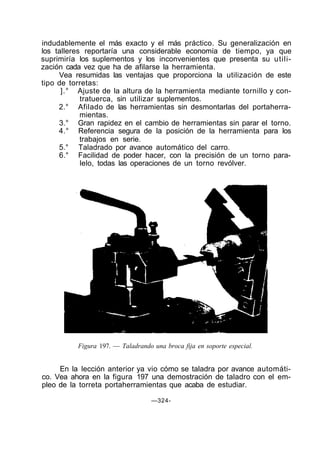 indudablemente el más exacto y el más práctico. Su generalización en
los talleres reportaría una considerable economía de tiempo, ya que
suprimiría los suplementos y los inconvenientes que presenta su utili-
zación cada vez que ha de afilarse la herramienta.
Vea resumidas las ventajas que proporciona la utilización de este
tipo de torretas:
].° Ajuste de la altura de la herramienta mediante tornillo y con-
tratuerca, sin utilizar suplementos.
2.° Afilado de las herramientas sin desmontarlas del portaherra-
mientas.
3.° Gran rapidez en el cambio de herramientas sin parar el torno.
4.° Referencia segura de la posición de la herramienta para los
trabajos en serie.
5.° Taladrado por avance automático del carro.
6.° Facilidad de poder hacer, con la precisión de un torno para-
lelo, todas las operaciones de un torno revólver.
Figura 197. — Taladrando una broca fija en soporte especial.
En la lección anterior ya vio cómo se taladra por avance automáti-
co. Vea ahora en la figura 197 una demostración de taladro con el em-
pleo de la torreta portaherramientas que acaba de estudiar.
—324-
 