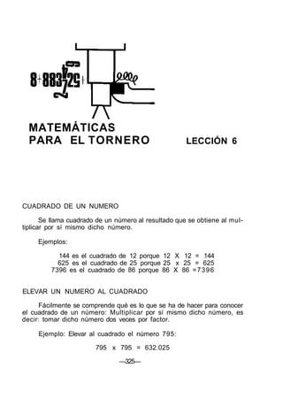 MATEMÁTICAS
PARA EL TORNERO LECCIÓN 6
CUADRADO DE UN NUMERO
Se llama cuadrado de un número al resultado que se obtiene al mul-
tiplicar por sí mismo dicho número.
Ejemplos:
144 es el cuadrado de 12 porque 12 X 12 = 144
625 es el cuadrado de 25 porque 25 x 25 = 625
7396 es el cuadrado de 86 porque 86 X 86 =7396
ELEVAR UN NUMERO AL CUADRADO
Fácilmente se comprende qué es lo que se ha de hacer para conocer
el cuadrado de un número: Multiplicar por sí mismo dicho número, es
decir: tomar dicho número dos veces por factor.
Ejemplo: Elevar al cuadrado el número 795:
795 x 795 = 632.025
—325—
 