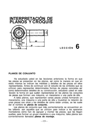 INTERPRETACIÓN DE
PLANOS Y CROQUIS
L E C C I Ó N
PLANOS DE CONJUNTO
Ha estudiado usted en las lecciones anteriores la forma en que
las piezas se presentan en los planos, así como la manera en que en
estos mismos se indican las medidas y detalles de las piezas en ellos
representadas. Antes de continuar con el estudio de los símbolos que se
utilizan para representar determinadas formas de piezas concretas así
como determinados detalles de su construcción, estudiará usted en esta
lección la forma en que suelen representarse en los planos los conjuntos
de piezas que forman una máquina, un mecanismo o una parte de ella.
A tales planos, que representan varias piezas unidas formando un
mecanismo, una máquina o una parte de ella y muestran la relación de
unas piezas con otras y los detalles de cómo están unidas, se les suele
dar el nombre de planos de conjunto.
Los planos de conjunto que más corrientemente se encuentran en
los talleres son aquellos que se utilizan para indicar a los operarios
montadores cómo han de agrupar y montar las piezas, que les llegan
sueltas, para formar un grupo mecánico o una máquina; tales planos son
corrientemente llamados planos de montaje.
—329—
6
 