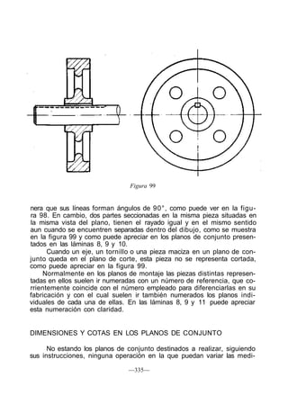 Figura 99
nera que sus líneas forman ángulos de 90°, como puede ver en la figu-
ra 98. En cambio, dos partes seccionadas en la misma pieza situadas en
la misma vista del plano, tienen el rayado igual y en el mismo sentido
aun cuando se encuentren separadas dentro del dibujo, como se muestra
en la figura 99 y como puede apreciar en los planos de conjunto presen-
tados en las láminas 8, 9 y 10.
Cuando un eje, un tornillo o una pieza maciza en un plano de con-
junto queda en el plano de corte, esta pieza no se representa cortada,
como puede apreciar en la figura 99.
Normalmente en los planos de montaje las piezas distintas represen-
tadas en ellos suelen ir numeradas con un número de referencia, que co-
rrientemente coincide con el número empleado para diferenciarlas en su
fabricación y con el cual suelen ir también numerados los planos indi-
viduales de cada una de ellas. En las láminas 8, 9 y 11 puede apreciar
esta numeración con claridad.
DIMENSIONES Y COTAS EN LOS PLANOS DE CONJUNTO
No estando los planos de conjunto destinados a realizar, siguiendo
sus instrucciones, ninguna operación en la que puedan variar las medi-
—335—
 