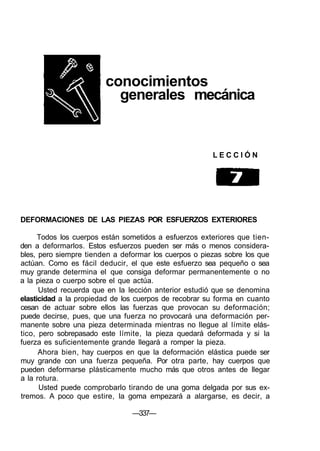 conocimientos
generales mecánica
L E C C I Ó N
DEFORMACIONES DE LAS PIEZAS POR ESFUERZOS EXTERIORES
Todos los cuerpos están sometidos a esfuerzos exteriores que tien-
den a deformarlos. Estos esfuerzos pueden ser más o menos considera-
bles, pero siempre tienden a deformar los cuerpos o piezas sobre los que
actúan. Como es fácil deducir, el que este esfuerzo sea pequeño o sea
muy grande determina el que consiga deformar permanentemente o no
a la pieza o cuerpo sobre el que actúa.
Usted recuerda que en la lección anterior estudió que se denomina
elasticidad a la propiedad de los cuerpos de recobrar su forma en cuanto
cesan de actuar sobre ellos las fuerzas que provocan su deformación;
puede decirse, pues, que una fuerza no provocará una deformación per-
manente sobre una pieza determinada mientras no llegue al límite elás-
tico, pero sobrepasado este límite, la pieza quedará deformada y si la
fuerza es suficientemente grande llegará a romper la pieza.
Ahora bien, hay cuerpos en que la deformación elástica puede ser
muy grande con una fuerza pequeña. Por otra parte, hay cuerpos que
pueden deformarse plásticamente mucho más que otros antes de llegar
a la rotura.
Usted puede comprobarlo tirando de una goma delgada por sus ex-
tremos. A poco que estire, la goma empezará a alargarse, es decir, a
—337—
 