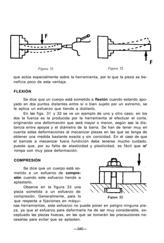 Figura 31 Figura 32
que actúe especialmente sobre la herramienta, por lo que la pieza se be-
neficia poco de esta ventaja.
FLEXIÓN
Se dice que un cuerpo está sometido a flexión cuando estando apo-
yado en dos puntos distantes entre sí o bien sujeto por un extremo, se
le aplica un esfuerzo que tiende a doblarlo.
En las figs. 31 y 32 se ve un ejemplo de uno y otro caso; en los
dos la fuerza es la producida por la herramienta al efectuar el corte,
originando una deformación que será mayor o menor, según sea la dis-
tancia entre apoyos y el diámetro de la barra. Se han de tener muy en
cuenta estas deformaciones al mecanizar piezas en las que se tenga de
obtener una medida bastante exacta y sin conicidad. En el caso de que
el barrote a mecanizar fuera fundición debe tenerse mucho cuidado,
puesto que, por su falta de elasticidad y plasticidad, es fácil que se"
rompa con muy poca deformación.
COMPRESIÓN
Se dice que un cuerpo está so-
metido a un esfuerzo de compre-
sión cuando este esfuerzo tiende a
aplastarlo.
Observe en la figura 33 una
pieza sometida a un esfuerzo de
compresión. Generalmente, para lo
que respecta a fijaciones en máqui-
nas herramientas, este esfuerzo no puede poner en peligro ninguna pie-
za, ya que el esfuerzo para deformarla ha de ser muy considerable, ex-
ceptuado las piezas huecas, en las que se tomarán las precauciones ne-
cesarias para evitar que se aplasten.
—340—
 