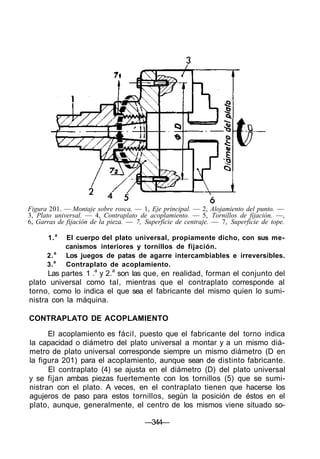 Figura 201. — Montaje sobre rosca. — 1, Eje principal. — 2, Alojamiento del punto. —
3, Plato universal. — 4, Contraplato de acoplamiento. — 5, Tornillos de fijación. —,
6, Garras de fijación de la pieza. — 7, Superficie de centraje. — 7, Superficie de tope.
1.a
El cuerpo del plato universal, propiamente dicho, con sus me-
canismos interiores y tornillos de fijación.
2.a
Los juegos de patas de agarre intercambiables e irreversibles.
3.a
Contraplato de acoplamiento.
Las partes 1 .a
y 2.a
son las que, en realidad, forman el conjunto del
plato universal como tal, mientras que el contraplato corresponde al
torno, como lo indica el que sea el fabricante del mismo quien lo sumi-
nistra con la máquina.
CONTRAPLATO DE ACOPLAMIENTO
El acoplamiento es fácil, puesto que el fabricante del torno indica
la capacidad o diámetro del plato universal a montar y a un mismo diá-
metro de plato universal corresponde siempre un mismo diámetro (D en
la figura 201) para el acoplamiento, aunque sean de distinto fabricante.
El contraplato (4) se ajusta en el diámetro (D) del plato universal
y se fijan ambas piezas fuertemente con los tornillos (5) que se sumi-
nistran con el plato. A veces, en el contraplato tienen que hacerse los
agujeros de paso para estos tornillos, según la posición de éstos en el
plato, aunque, generalmente, el centro de los mismos viene situado so-
—344—
 