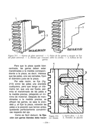 Figura 211. — Garras de plato universal. — 1, Guías de las garras a encajar en 'Las
del plato universal. — 2, Dientes que «roscan» sobre la corona. — 3, Cabeza de las
garras.
Para que la pieza quede bien
centrada, las garras deben estar
mandrinadas a la medida correspon-
diente a la pieza, es decir, interesa
que las patas, una vez cerradas, fijen
el diámetro justo de la pieza.
Por esta razón, se fija (fig.
213) entre las patas una arandela
cualquiera, pero que tenga un diá-
metro tal, que una vez fijada, per-
mita el mandrinado de las patas a
la medida precisa, rebajando un mí-
nimo de material. Después de man-
drinadas a la medida precisa, se
aflojan las garras, se saca la aran-
dela y, al fijar la pieza, volverán las
patas a la posición que tenían antes,
quedando perfectamente concéntri-
cas respecto del eje.
Como es fácil deducir, la fija-
ción con garras blandas debe hacer-
Figura 212.
rra blanda.
1, Garra dura. — 2, Ga-
3, Tornillos de fijación
—354—
 