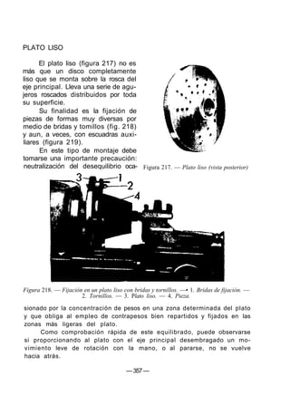 PLATO LISO
El plato liso (figura 217) no es
más que un disco completamente
liso que se monta sobre la rosca del
eje principal. Lleva una serie de agu-
jeros roscados distribuidos por toda
su superficie.
Su finalidad es la fijación de
piezas de formas muy diversas por
medio de bridas y tomillos (fig. 218)
y aun, a veces, con escuadras auxi-
liares (figura 219).
En este tipo de montaje debe
tomarse una importante precaución:
neutralización del desequilibrio oca- Figura 217. — Plato liso (vista posterior)
Figura 218. — Fijación en un plato liso con bridas y tornillos. —• 1. Bridas de fijación. —
2. Tornillos. — 3. Plato liso. — 4. Pieza.
sionado por la concentración de pesos en una zona determinada del plato
y que obliga al empleo de contrapesos bien repartidos y fijados en las
zonas más ligeras del plato.
Como comprobación rápida de este equilibrado, puede observarse
si proporcionando al plato con el eje principal desembragado un mo-
vimiento leve de rotación con la mano, o al pararse, no se vuelve
hacia atrás.
— 357—
 