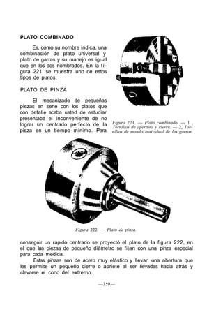 PLATO COMBINADO
Es, como su nombre indica, una
combinación de plato universal y
plato de garras y su manejo es igual
que en los dos nombrados. En la fi-
gura 221 se muestra uno de estos
tipos de platos.
PLATO DE PINZA
El mecanizado de pequeñas
piezas en serie con los platos que
con detalle acaba usted de estudiar
presentaba el inconveniente de no
lograr un centrado perfecto de la
pieza en un tiempo mínimo. Para
Figura 221. — Plato combinado. — 1 ,
Tornillos de apertura y cierre. — 2, Tor-
nillos de mando individual de las garras.
Figura 222. — Plato de pinza.
conseguir un rápido centrado se proyectó el plato de la figura 222, en
el que las piezas de pequeño diámetro se fijan con una pinza especial
para cada medida.
Estas pinzas son de acero muy elástico y llevan una abertura que
les permite un pequeño cierre o apriete al ser llevadas hacia atrás y
clavarse el cono del extremo.
—359—
 
