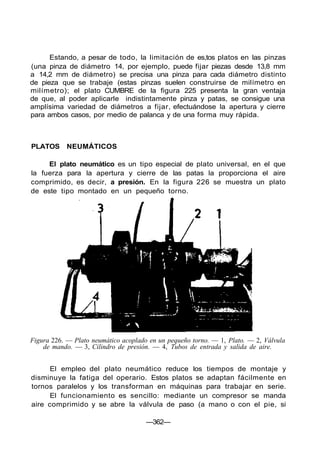 Estando, a pesar de todo, la limitación de es,tos platos en las pinzas
(una pinza de diámetro 14, por ejemplo, puede fijar piezas desde 13,8 mm
a 14,2 mm de diámetro) se precisa una pinza para cada diámetro distinto
de pieza que se trabaje (estas pinzas suelen construirse de milímetro en
milímetro); el plato CUMBRE de la figura 225 presenta la gran ventaja
de que, al poder aplicarle indistintamente pinza y patas, se consigue una
amplísima variedad de diámetros a fijar, efectuándose la apertura y cierre
para ambos casos, por medio de palanca y de una forma muy rápida.
PLATOS NEUMÁTICOS
El plato neumático es un tipo especial de plato universal, en el que
la fuerza para la apertura y cierre de las patas la proporciona el aire
comprimido, es decir, a presión. En la figura 226 se muestra un plato
de este tipo montado en un pequeño torno.
Figura 226. — Plato neumático acoplado en un pequeño torno. — 1, Plato. — 2, Válvula
de mando. — 3, Cilindro de presión. — 4, Tubos de entrada y salida de aire.
El empleo del plato neumático reduce los tiempos de montaje y
disminuye la fatiga del operario. Estos platos se adaptan fácilmente en
tornos paralelos y los transforman en máquinas para trabajar en serie.
El funcionamiento es sencillo: mediante un compresor se manda
aire comprimido y se abre la válvula de paso (a mano o con el pie, si
—362—
 