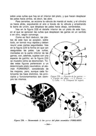 sobre unas cuñas que hay en el interior del plato, y que hacen desplazar
las patas hacia arriba, es decir, las abre.
Para cerrarlas, se acciona la válvula de mando al revés; y el cilindro
va hacia atrás, expulsando el aire a través de la válvula y arrastrando
la barra de unión, que desplaza las patas hacia abajo, cerrándolas.
Vea en la figura 228 el detalle interior de un plato de este tipo,
en el que se aprecian las cuñas que desplazan las garras en un sentido
o en otro, según convenga.
Como es fácil deducir, los pla-
tos de este tipo se acoplan, sobre
todo, en tornos muy rápidos y deben
reunir unas ciertas seguridades. Vea
en la figura 229 la forma en que van
aseguradas las patas. Las cuñas,
montadas en la parte inferior de las
garras, van, además, sujetas con una
especie de gatillo; en la figura 230
se muestra cómo se desmontan. To-
das estas figuras pertenecen a un
determinado plato neumático, el ale-
mán FORKARDT, considerado de
los mejores, pero, aunque cada fa-
bricante los hace distintos, los prin-
cipios y funcionamientos son siem-
pre los mismos.
Figura 230. — Desmontado de las garras del plato neumático FORKARDT.
—364—
Figura 229. — Fijación de las garras. —
1, Cuerpo del plato. —• 2, Garras. —
3, Cuña. — 4, Trinquete de seguro.
 
