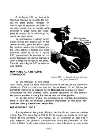 En la figura 231 se observa la
facilidad con que se montan las pie-
zas en estos platos; téngase en
cuenta que el operario no debe ha-
cer más fuerza que la precisa para
sostener la pieza hasta ser fijada,
pues el mando de la válvula ya no
puede ser más suave.
La preparación y manejo de las
garras dulces son iguales que en los
demás tornos, pero en estos tipos
las postizas suelen ser montadas so-
bre unas estrías y fijadas con unos
tornillos, como se ve en la figura
231, presentando la ventaja de po-
derse desplazar las garras blandas a
todo lo largo de las garras del plato.
También en la figura 205 se observa
este detalle.
MONTAJES AL AIRE SOBRE
TORNEADOR
Figura 231. — Montaje de una pieza en
un plato neumático.
En los montajes al aire vistos
hasta ahora, todos los tipos de plato fijaban las piezas por sus diámetros
exteriores. Para los casos en que las piezas hayan de ser fijadas por
diámetros interiores se dispone de los torneadores. Aunque se hacen
torneadores de muy diversos tipos, pueden agruparse en dos grupos:
los que se montan al aire y los que se montan entre puntos.
En los del primer grupo, los torneadores se montan directamente
sobre el cono del eje principal y pueden clasificarse en dos tipos: tor-
neadores fijos y torneadores extensibles.
TORNEADORES FIJOS
Son aquellos en los que el diámetro de fijación es, como su nombre
indica, fijo. Vea en la figura 232 la forma en que se sujeta la pieza por
medio de una arandela y una tuerca. En un torneador de este tipo y
para asegurar una perfecta concentricidad entre los diámetros, el diá-
metro interior ha de estar mecanizado con una tolerancia tal que entre
—365—
 