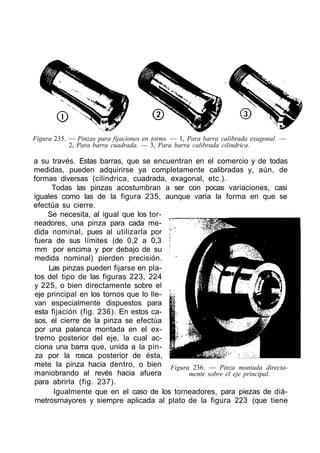 Figura 235. — Pinzas para fijaciones en torno. — 1, Para barra calibrada exagonal. —
2, Para barra cuadrada. — 3, Para barra calibrada cilindrica.
a su través. Estas barras, que se encuentran en el comercio y de todas
medidas, pueden adquirirse ya completamente calibradas y, aún, de
formas diversas (cilindrica, cuadrada, exagonal, etc.).
Todas las pinzas acostumbran a ser con pocas variaciones, casi
iguales como las de la figura 235, aunque varía la forma en que se
efectúa su cierre.
Se necesita, al igual que los tor-
neadores, una pinza para cada me-
dida nominal, pues al utilizarla por
fuera de sus límites (de 0,2 a 0,3
mm por encima y por debajo de su
medida nominal) pierden precisión.
Las pinzas pueden fijarse en pla-
tos del tipo de las figuras 223, 224
y 225, o bien directamente sobre el
eje principal en los tornos que lo lle-
van especialmente dispuestos para
esta fijación (fig. 236). En estos ca-
sos, el cierre de la pinza se efectúa
por una palanca montada en el ex-
tremo posterior del eje, la cual ac-
ciona una barra que, unida a la pin-
za por la rosca posterior de ésta,
mete la pinza hacia dentro, o bien
maniobrando al revés hacia afuera
para abrirla (fig. 237).
Igualmente que en el caso de los torneadores, para piezas de diá-
metrosrnayores y siempre aplicada al plato de la figura 223 (que tiene
Figura 236. — Pinza montada directa-
mente sobre el eje principal.
 