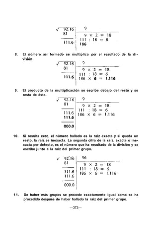 8. El número así formado se multiplica por el resultado de la di-
visión.
9. El producto de la multiplicación se escribe debajo del resto y se
resta de éste.
10. Si resulta cero, el número hallado es la raíz exacta y si queda un
resto, la raíz es inexacta. La segunda cifra de la raíz, exacta o ine-
xacta por defecto, es el número que ha resultado de la división y se
escribe junto a la raíz del primer grupo.
11. De haber más grupos se procede exactamente igual como se ha
procedido después de haber hallado la raíz del primer grupo.
—373—
 